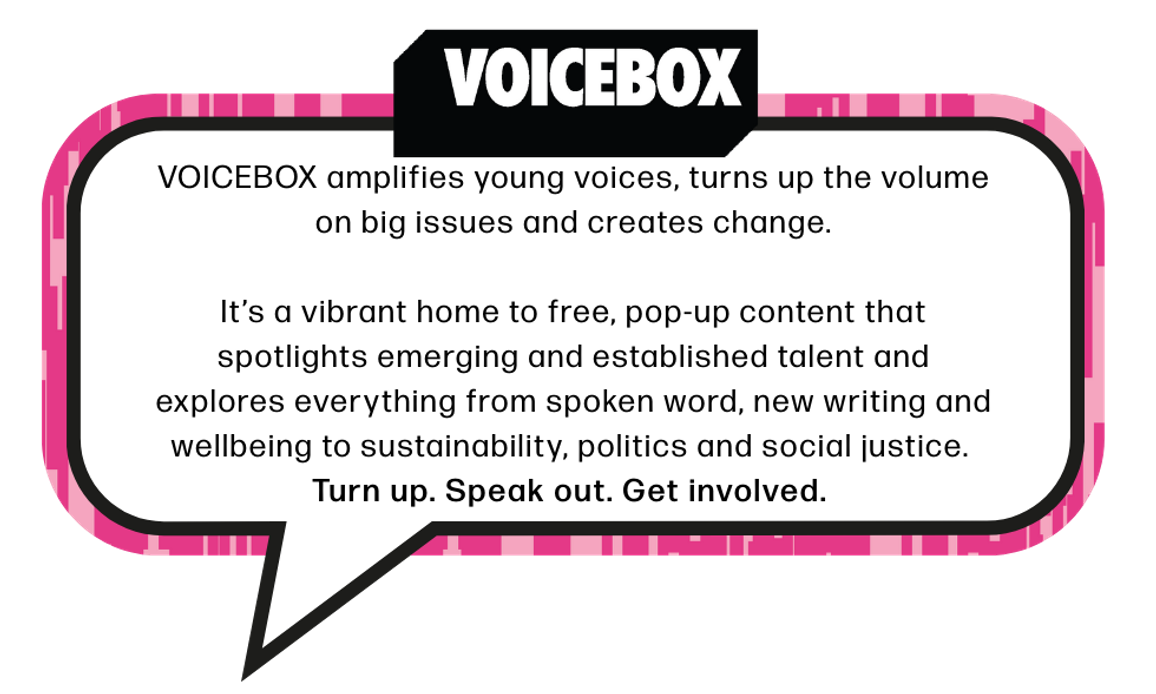 VOICEBOX amplifies young voices, turns up the volume on big issues and creates change. It’s a vibrant home to free, pop-up content that spotlights emerging and established talent and explores everything from spoken word, new writing and wellbeing to sustainability, politics and social justice. Turn up. Speak out. Get involved.