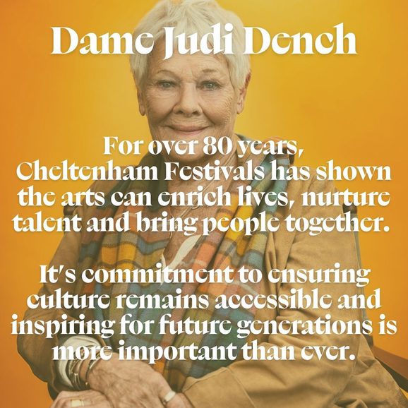 Image of Dame Judi Dench smiling at the camera with text overlay that reads "For over 80 years, Cheltenham Festivals has shown how the arts can enrich lives, nurture talent and bring people together. Its commitment to ensuring culture remains accessible, ambitious and inspiring for future generations is more important than ever."